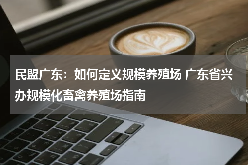 民盟广东：如何定义规模养殖场 广东省兴办规模化畜禽养殖场指南