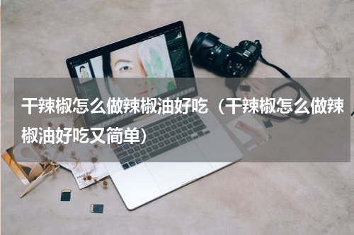干辣椒怎么做辣椒油好吃（干辣椒怎么做辣椒油好吃又简单）