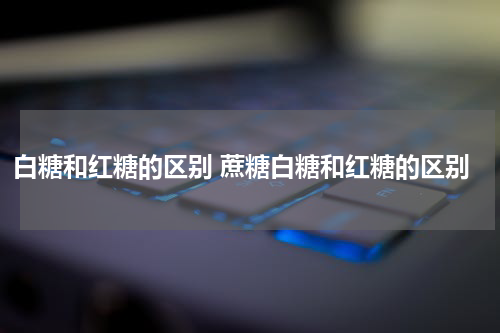 白糖和红糖的区别 蔗糖白糖和红糖的区别
