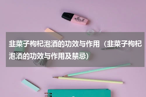 韭菜子枸杞泡酒的功效与作用（韭菜子枸杞泡酒的功效与作用及禁忌）