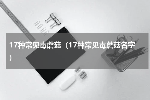 17种常见毒蘑菇（17种常见毒蘑菇名字）