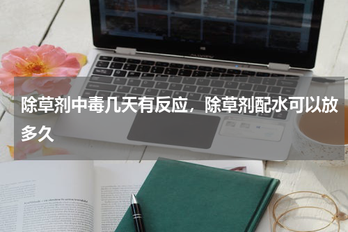 除草剂中毒几天有反应，除草剂配水可以放多久