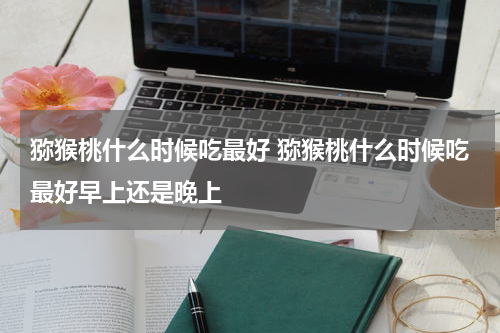 猕猴桃什么时候吃最好 猕猴桃什么时候吃最好早上还是晚上