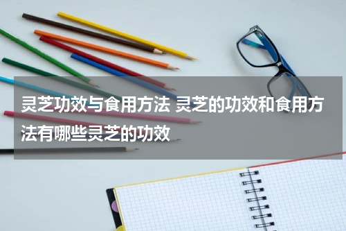 灵芝功效与食用方法 灵芝的功效和食用方法有哪些灵芝的功效