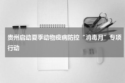 贵州启动夏季动物疫病防控“消毒月”专项行动