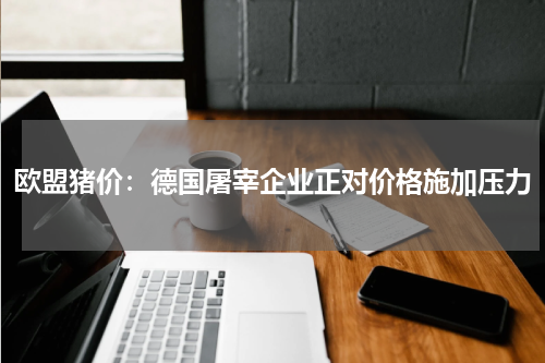 欧盟猪价：德国屠宰企业正对价格施加压力