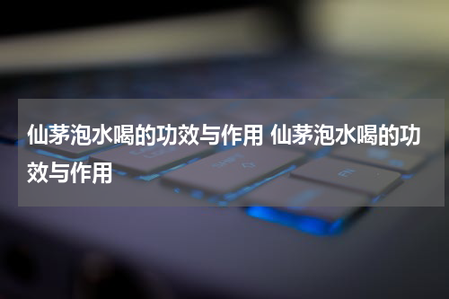仙茅泡水喝的功效与作用 仙茅泡水喝的功效与作用
