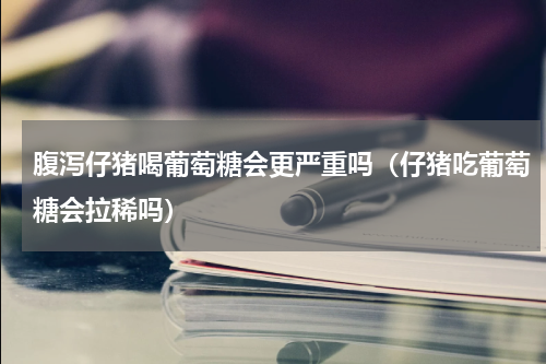 腹泻仔猪喝葡萄糖会更严重吗（仔猪吃葡萄糖会拉稀吗）