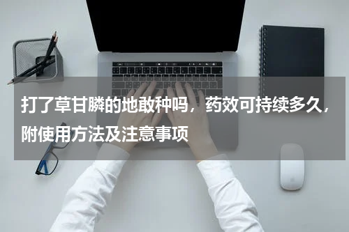 打了草甘膦的地敢种吗，药效可持续多久，附使用方法及注意事项