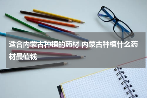 适合内蒙古种植的药材 内蒙古种植什么药材最值钱