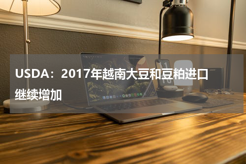 USDA：2017年越南大豆和豆粕进口继续增加