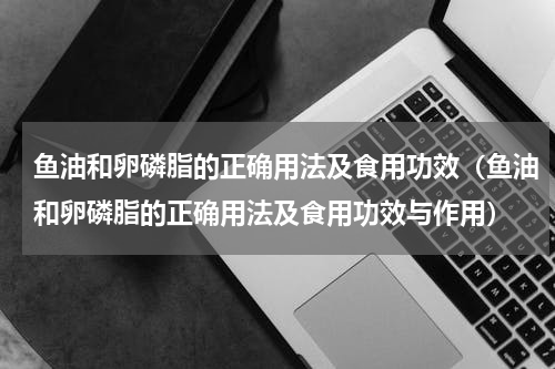 鱼油和卵磷脂的正确用法及食用功效（鱼油和卵磷脂的正确用法及食用功效与作用）