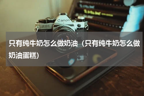 只有纯牛奶怎么做奶油（只有纯牛奶怎么做奶油蛋糕）