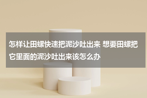 怎样让田螺快速把泥沙吐出来 想要田螺把它里面的泥沙吐出来该怎么办