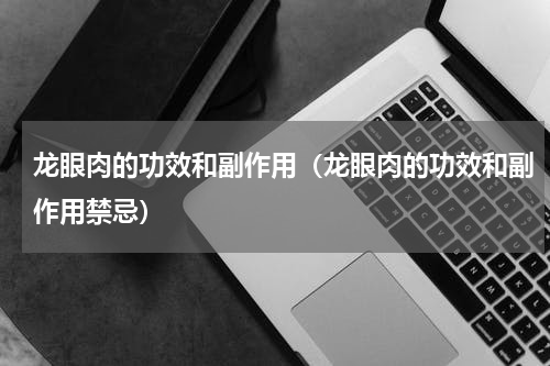 龙眼肉的功效和副作用（龙眼肉的功效和副作用禁忌）