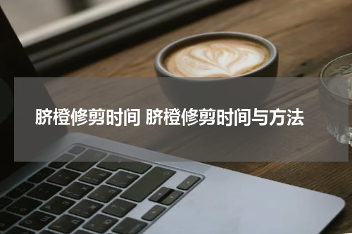 脐橙修剪时间 脐橙修剪时间与方法