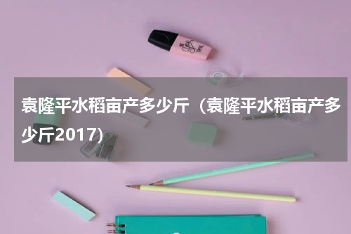 袁隆平水稻亩产多少斤（袁隆平水稻亩产多少斤2017）