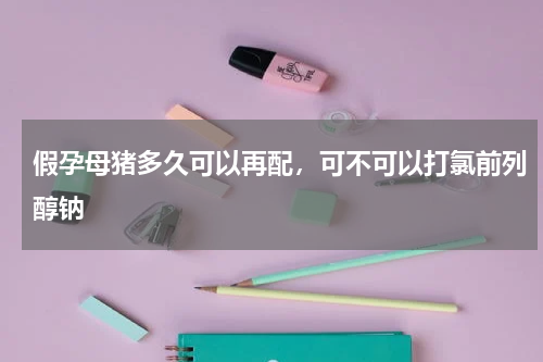 假孕母猪多久可以再配，可不可以打氯前列醇钠