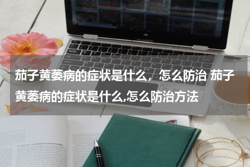 茄子黄萎病的症状是什么，怎么防治 茄子黄萎病的症状是什么,怎么防治方法