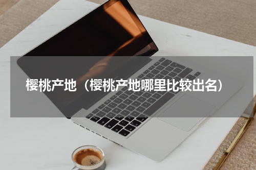 樱桃产地（樱桃产地哪里比较出名）