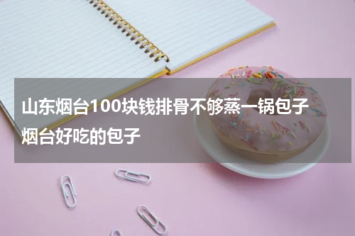 山东烟台100块钱排骨不够蒸一锅包子 烟台好吃的包子