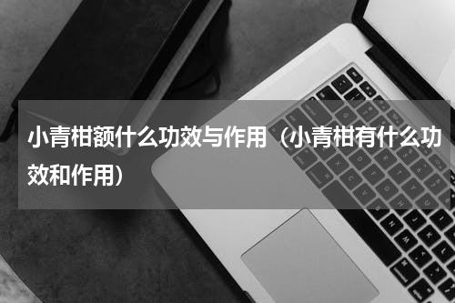 小青柑额什么功效与作用（小青柑有什么功效和作用）