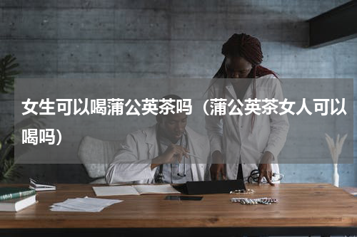 女生可以喝蒲公英茶吗（蒲公英茶女人可以喝吗）