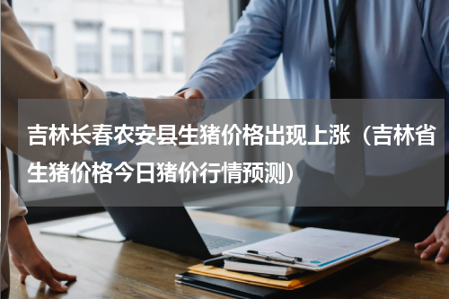吉林长春农安县生猪价格出现上涨（吉林省生猪价格今日猪价行情预测）