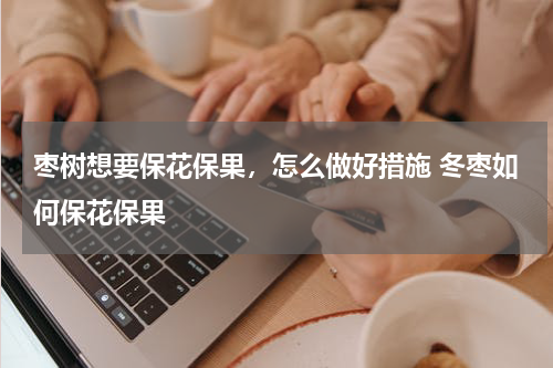 枣树想要保花保果，怎么做好措施 冬枣如何保花保果