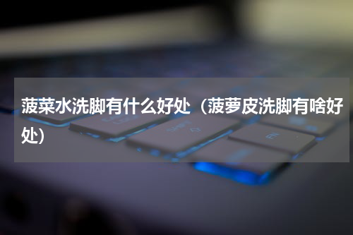 菠菜水洗脚有什么好处（菠萝皮洗脚有啥好处）