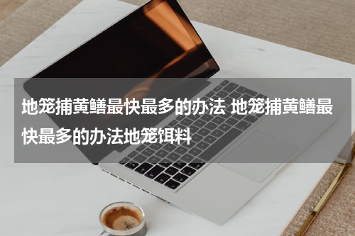 地笼捕黄鳝最快最多的办法 地笼捕黄鳝最快最多的办法地笼饵料