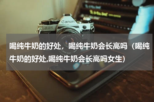 喝纯牛奶的好处，喝纯牛奶会长高吗（喝纯牛奶的好处,喝纯牛奶会长高吗女生）