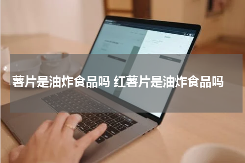 薯片是油炸食品吗 红薯片是油炸食品吗