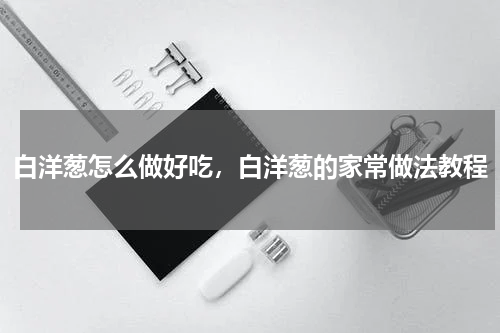 白洋葱怎么做好吃，白洋葱的家常做法教程