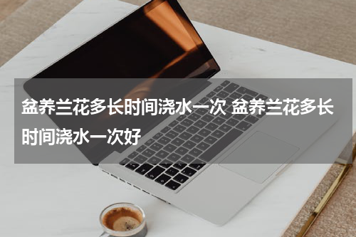 盆养兰花多长时间浇水一次 盆养兰花多长时间浇水一次好