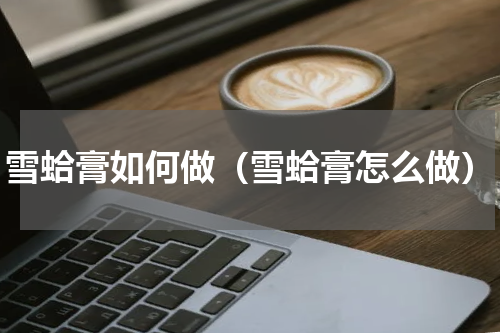 雪蛤膏如何做（雪蛤膏怎么做）