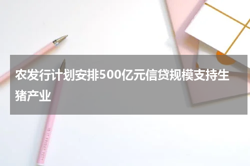 农发行计划安排500亿元信贷规模支持生猪产业