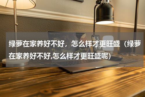 绿萝在家养好不好，怎么样才更旺盛（绿萝在家养好不好,怎么样才更旺盛呢）