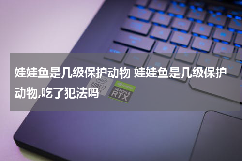 娃娃鱼是几级保护动物 娃娃鱼是几级保护动物,吃了犯法吗