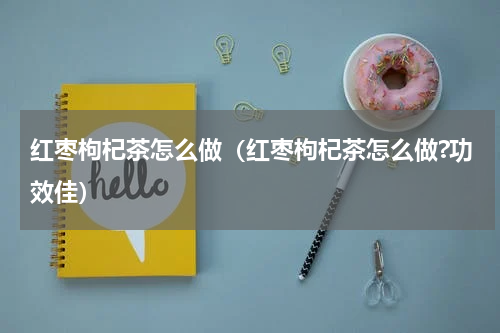 红枣枸杞茶怎么做（红枣枸杞茶怎么做?功效佳）