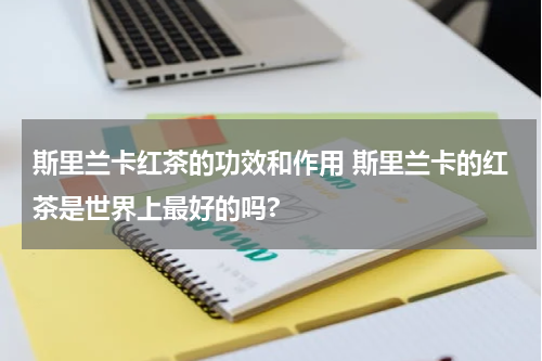 斯里兰卡红茶的功效和作用 斯里兰卡的红茶是世界上最好的吗?