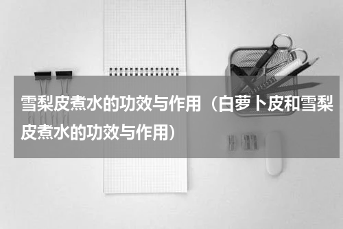 雪梨皮煮水的功效与作用（白萝卜皮和雪梨皮煮水的功效与作用）