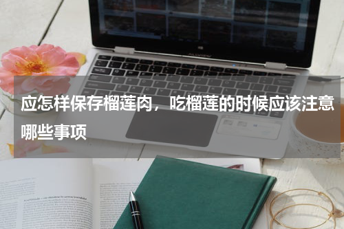 应怎样保存榴莲肉，吃榴莲的时候应该注意哪些事项