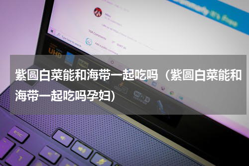 紫圆白菜能和海带一起吃吗（紫圆白菜能和海带一起吃吗孕妇）