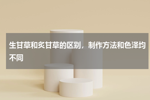 生甘草和炙甘草的区别，制作方法和色泽均不同
