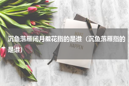 沉鱼落雁闭月羞花指的是谁（沉鱼落雁指的是谁）