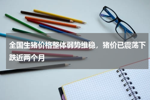 全国生猪价格整体弱势维稳，猪价已震荡下跌近两个月