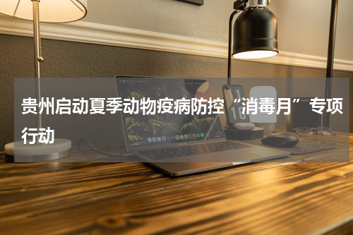 贵州启动夏季动物疫病防控“消毒月”专项行动