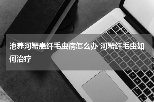 池养河蟹患纤毛虫病怎么办 河蟹纤毛虫如何治疗