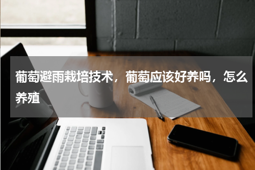 葡萄避雨栽培技术，葡萄应该好养吗，怎么养殖